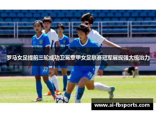 罗马女足提前三轮成功卫冕意甲女足联赛冠军展现强大统治力 罗马女足提前三轮成功卫冕意甲女足联赛冠军展现强大统治力